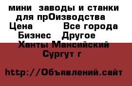 мини- заводы и станки для прОизводства › Цена ­ 100 - Все города Бизнес » Другое   . Ханты-Мансийский,Сургут г.